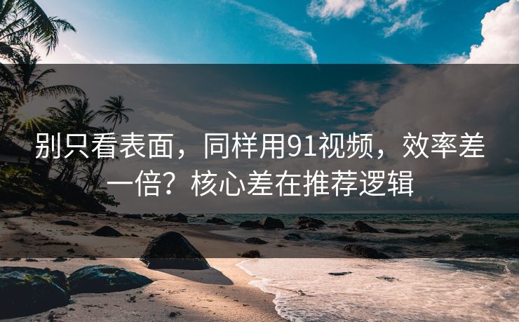别只看表面，同样用91视频，效率差一倍？核心差在推荐逻辑