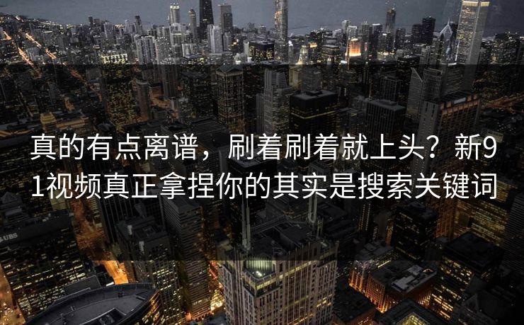 真的有点离谱，刷着刷着就上头？新91视频真正拿捏你的其实是搜索关键词