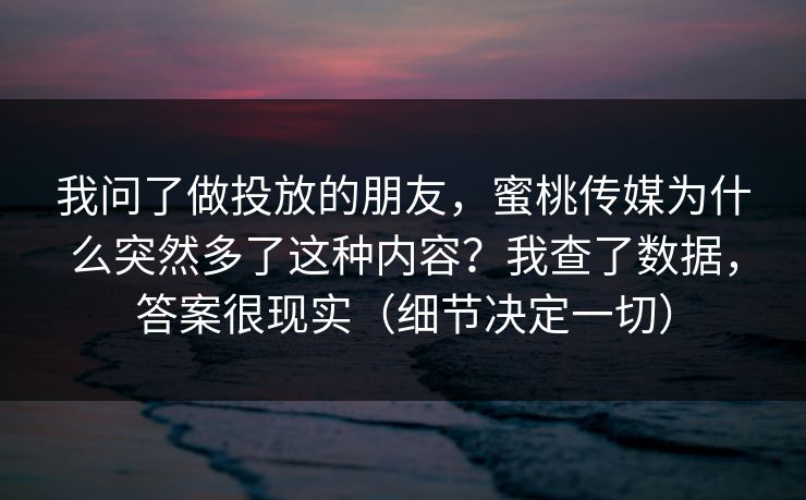 我问了做投放的朋友，蜜桃传媒为什么突然多了这种内容？我查了数据，答案很现实（细节决定一切）