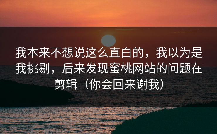 我本来不想说这么直白的，我以为是我挑剔，后来发现蜜桃网站的问题在剪辑（你会回来谢我）