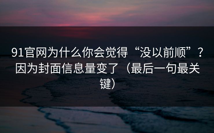 91官网为什么你会觉得“没以前顺”？因为封面信息量变了（最后一句最关键）