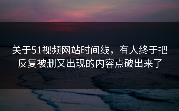关于51视频网站时间线，有人终于把反复被删又出现的内容点破出来了